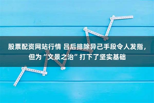 股票配资网站行情 吕后排除异己手段令人发指，但为“文景之治”打下了坚实基础