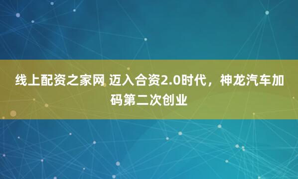 线上配资之家网 迈入合资2.0时代，神龙汽车加码第二次创业