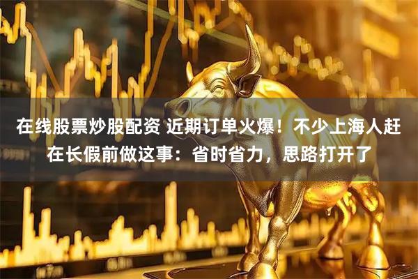 在线股票炒股配资 近期订单火爆！不少上海人赶在长假前做这事：省时省力，思路打开了