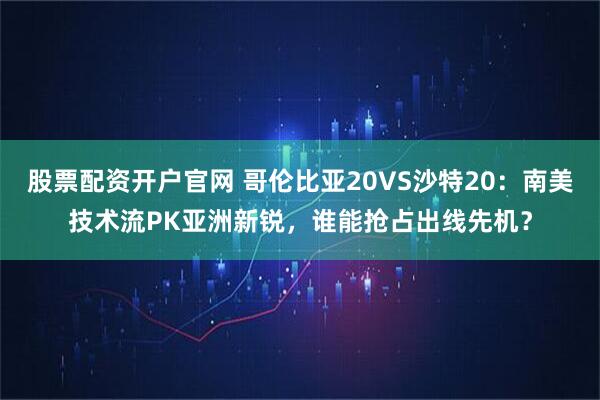 股票配资开户官网 哥伦比亚20VS沙特20：南美技术流PK亚洲新锐，谁能抢占出线先机？