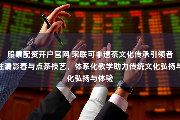 股票配资开户官网 宋联可非遗茶文化传承引领者，专注漏影春与点茶技艺，体系化教学助力传统文化弘扬与体验