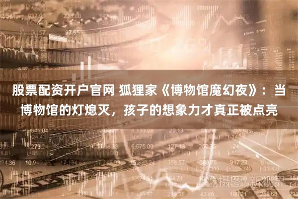 股票配资开户官网 狐狸家《博物馆魔幻夜》：当博物馆的灯熄灭，孩子的想象力才真正被点亮