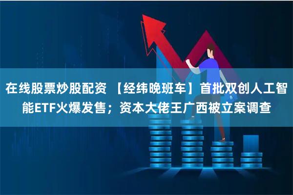 在线股票炒股配资 【经纬晚班车】首批双创人工智能ETF火爆发售；资本大佬王广西被立案调查