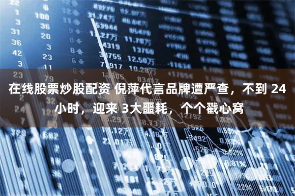 在线股票炒股配资 倪萍代言品牌遭严查，不到 24 小时，迎来 3大噩耗，个个戳心窝