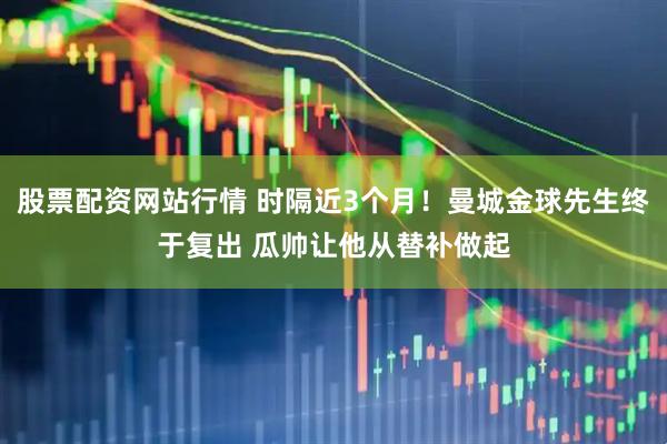 股票配资网站行情 时隔近3个月！曼城金球先生终于复出 瓜帅让他从替补做起