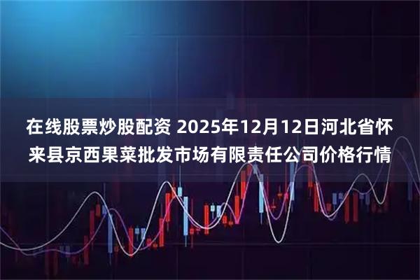 在线股票炒股配资 2025年12月12日河北省怀来县京西果菜批发市场有限责任公司价格行情