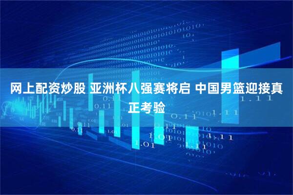 网上配资炒股 亚洲杯八强赛将启 中国男篮迎接真正考验