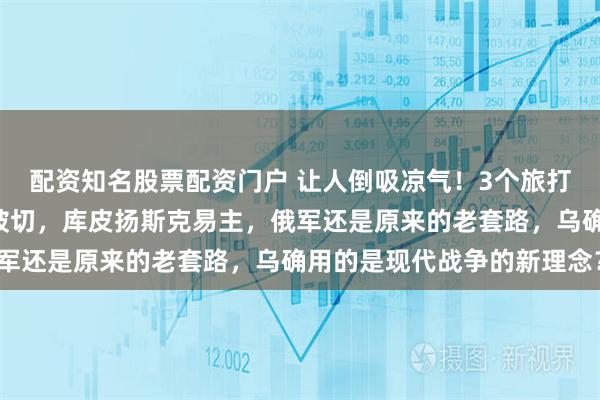 配资知名股票配资门户 让人倒吸凉气！3个旅打崩2个军，俄军大动脉被切，库皮扬斯克易主，俄军还是原来的老套路，乌确用的是现代战争的新理念？