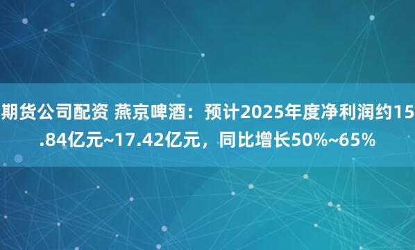 期货公司配资 燕京啤酒：预计2025年度净利润约15.84亿元~17.42亿元，同比增长50%~65%