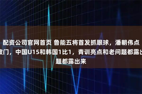 配资公司官网首页 鲁能五将首发抓眼球，潘朝伟点球破门，中国U15和韩国1比1，青训亮点和老问题都露出来