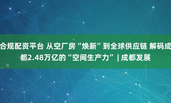 合规配资平台 从空厂房“焕新”到全球供应链 解码成都2.48万亿的“空间生产力” | 成都发展