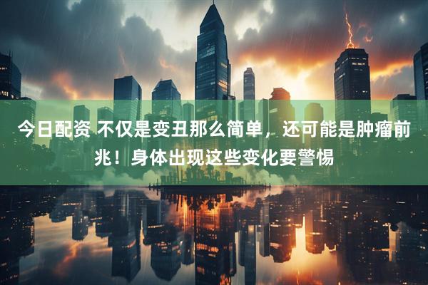 今日配资 不仅是变丑那么简单，还可能是肿瘤前兆！身体出现这些变化要警惕