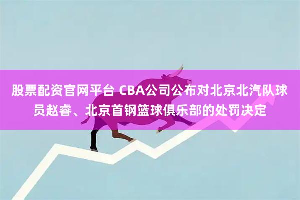 股票配资官网平台 CBA公司公布对北京北汽队球员赵睿、北京首钢篮球俱乐部的处罚决定