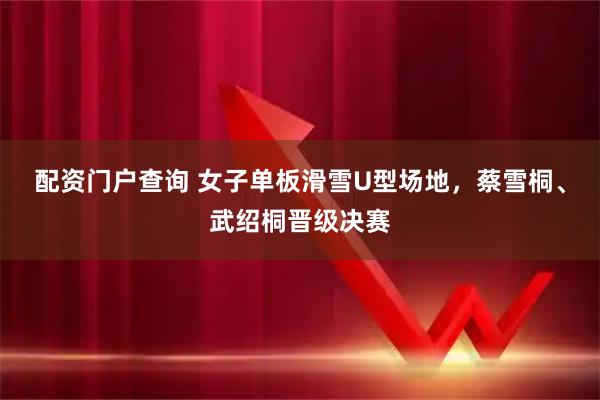 配资门户查询 女子单板滑雪U型场地，蔡雪桐、武绍桐晋级决赛