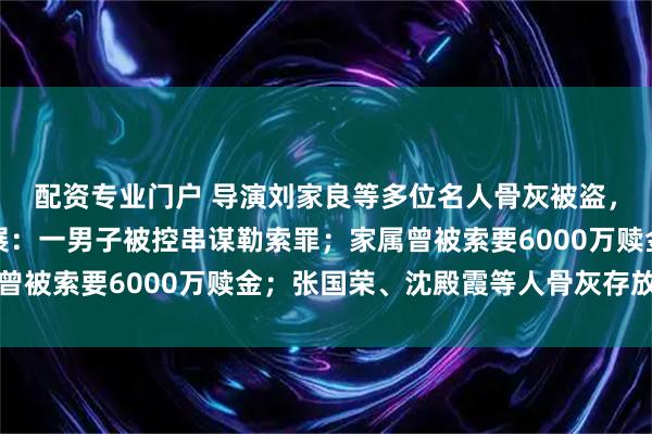 配资专业门户 导演刘家良等多位名人骨灰被盗，香港警方披露案件进展：一男子被控串谋勒索罪；家属曾被索要6000万赎金；张国荣、沈殿霞等人骨灰存放于此