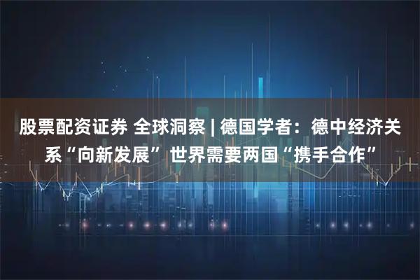 股票配资证券 全球洞察 | 德国学者：德中经济关系“向新发展” 世界需要两国“携手合作”