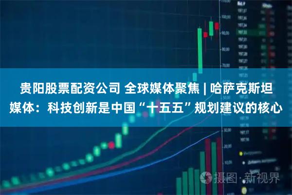 贵阳股票配资公司 全球媒体聚焦 | 哈萨克斯坦媒体：科技创新是中国“十五五”规划建议的核心