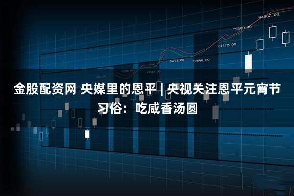 金股配资网 央媒里的恩平 | 央视关注恩平元宵节习俗：吃咸香汤圆
