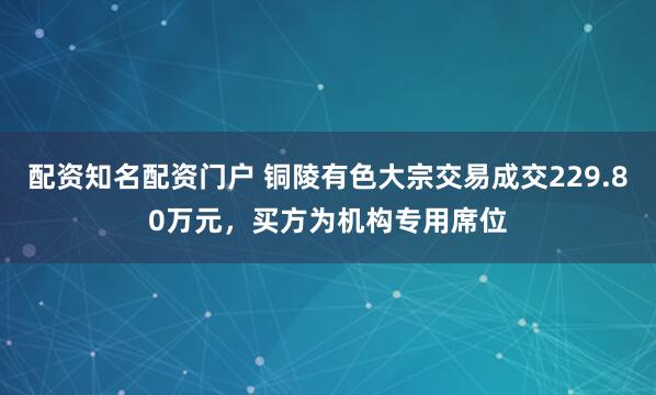 配资知名配资门户 铜陵有色大宗交易成交229.80万元，买方为机构专用席位