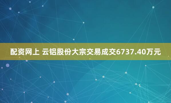 配资网上 云铝股份大宗交易成交6737.40万元