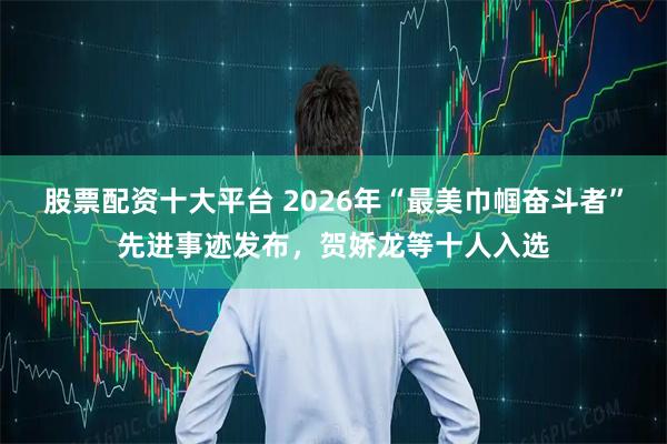 股票配资十大平台 2026年“最美巾帼奋斗者”先进事迹发布，贺娇龙等十人入选