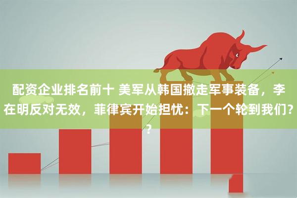 配资企业排名前十 美军从韩国撤走军事装备，李在明反对无效，菲律宾开始担忧：下一个轮到我们？