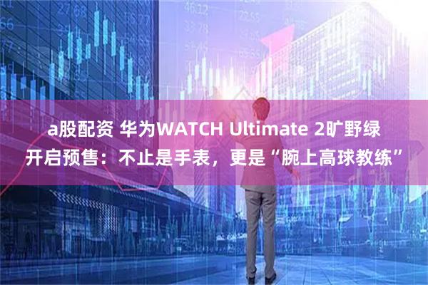 a股配资 华为WATCH Ultimate 2旷野绿开启预售：不止是手表，更是“腕上高球教练”