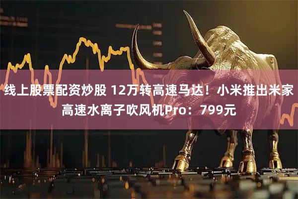 线上股票配资炒股 12万转高速马达！小米推出米家高速水离子吹风机Pro：799元