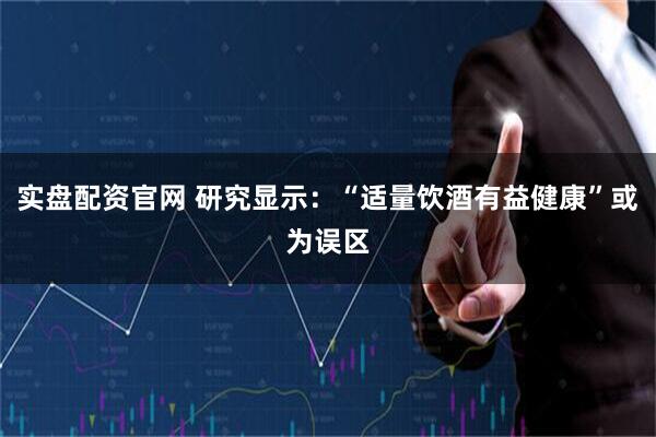 实盘配资官网 研究显示：“适量饮酒有益健康”或为误区